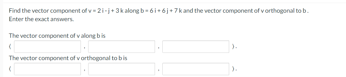 Find the vector component of v = 2 i -j+3k along b = 6 i+ 6j+7k and the vector component of v orthogonal to b.
Enter the exact answers.
The vector component of v along b is
).
The vector component of v orthogonal to b is
).
