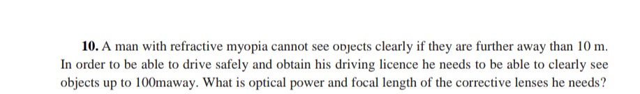 10. A man with refractive myopia cannot see objects clearly if they are further away than 10 m.
In order to be able to drive safely and obtain his driving licence he needs to be able to clearly see
objects up to 100maway. What is optical power and focal length of the corrective lenses he needs?
