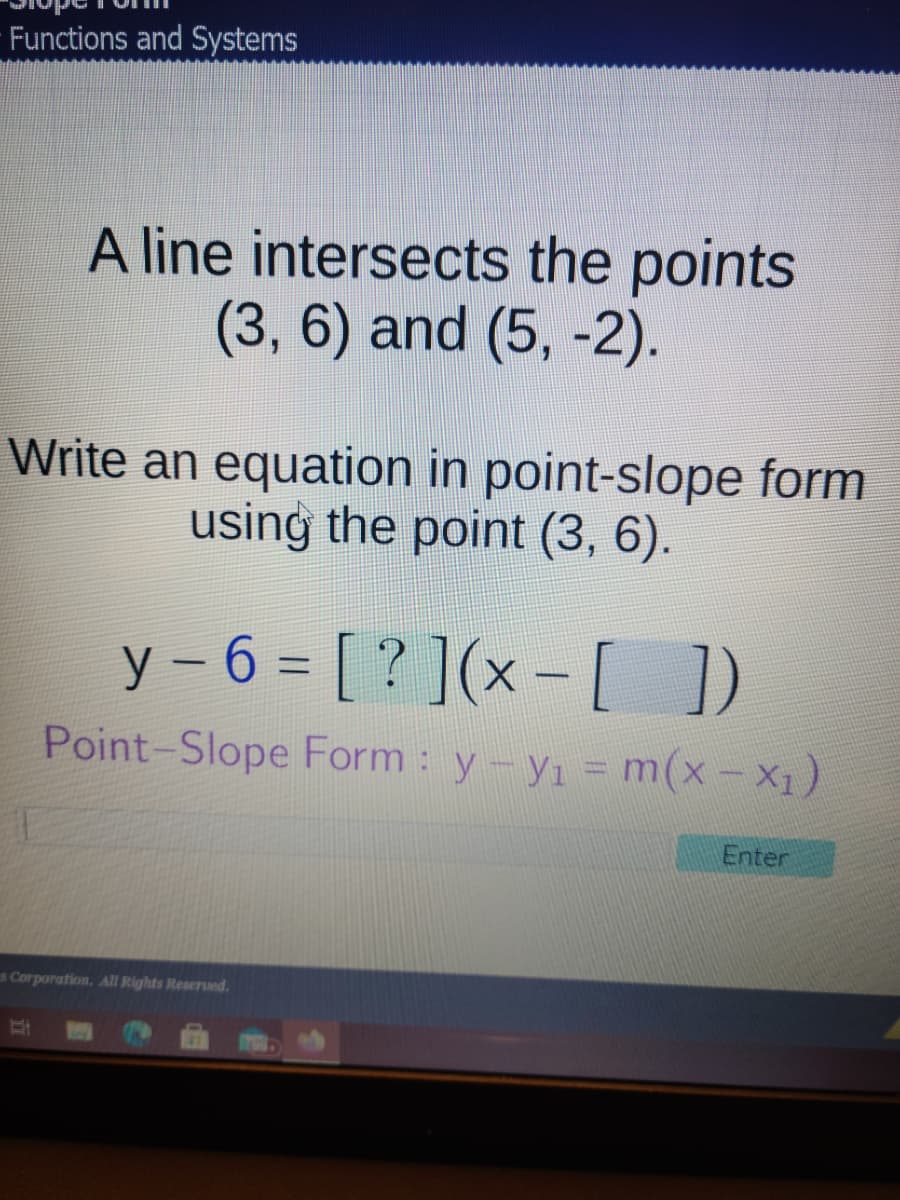 Functions and Systems
A line intersects the points
(3, 6) and (5, -2).
Write an equation in point-slope form
using the point (3, 6).
y – 6 = [ ? ](x –[ ])
%3D
|
Point-Slope Form : y-yı = m(x- X1)
Enter
s Corporation. All Rights Reserved.
