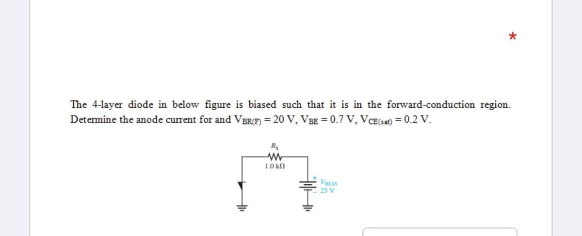 *
The 4-layer diode in below figure is biased such that it is in the forward-conduction region.
Detemine the anode current for and VBRF) = 20 V, VBE = 0.7 V, VCE(sat) = 0.2 V.
Rs
1.0 kn
VBIAS
25 V

