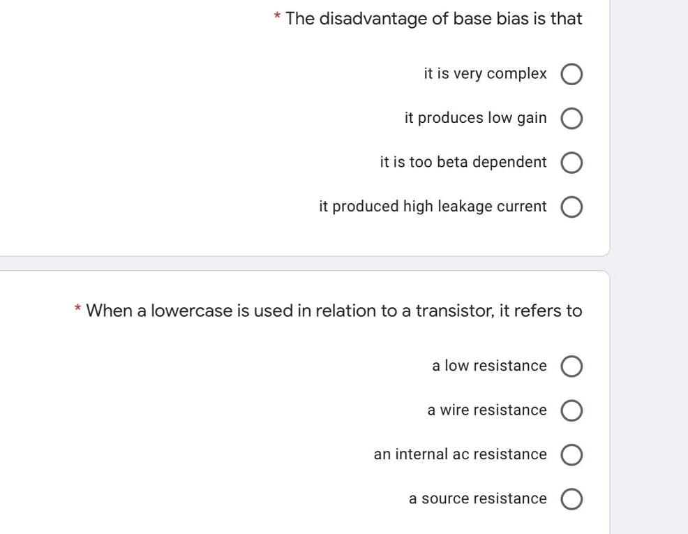 * The disadvantage of base bias is that
it is very complex
it produces low gain
it is too beta dependent
it produced high leakage current
* When a lowercase is used in relation to a transistor, it refers to
a low resistance
a wire resistance
an internal ac resistance
a source resistance

