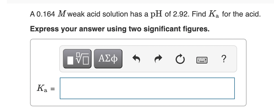 A 0.164 M weak acid solution has a pH of 2.92. Find Ka for the acid.
Express your answer using two significant figures.
ΑΣφ
?
Ka =
