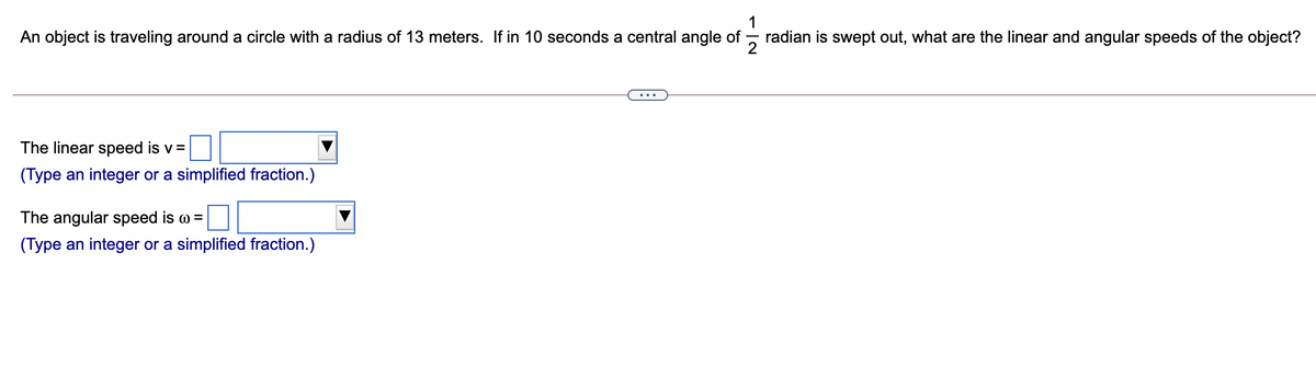 An object is traveling around a circle with a radius of 13 meters. If in 10 seconds a central angle of
radian is swept out, what are the linear and angular speeds of the object?
The linear speed is v =
(Type an integer or a simplified fraction.)
The angular speed is w =
(Type an integer or a simplified fraction.)
