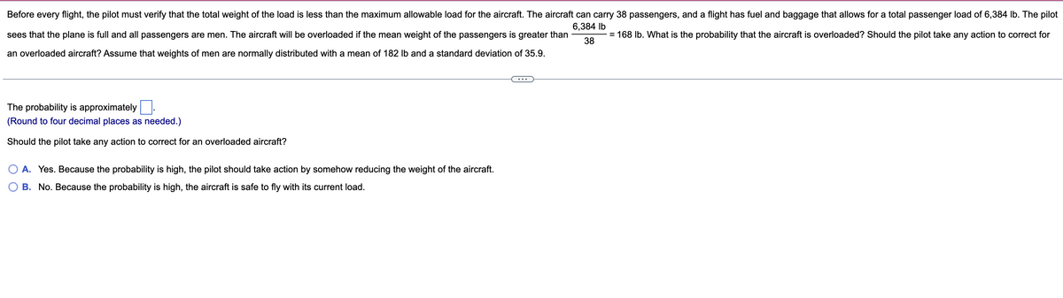 Before every flight, the pilot must verify that the total weight of the load is less than the maximum allowable load for the aircraft. The aircraft can carry 38 passengers, and a flight has fuel and baggage that allows for a total passenger load of 6,384 lb. The pilot
6,384 lb
sees that the plane is full and all passengers are men. The aircraft will be overloaded if the mean weight of the passengers is greater than
= 168 lb. What is the probability that the aircraft is overloaded? Should the pilot take any action to correct for
an overloaded aircraft? Assume that weights of men are normally distributed with a mean of 182 lb and a standard deviation of 35.9.
38
The probability is approximately
(Round to four decimal places as needed.)
Should the pilot take any action to correct for an overloaded aircraft?
A. Yes. Because the probability is high, the pilot should take action by somehow reducing the weight of the aircraft.
B. No. Because the probability is high, the aircraft is safe to fly with its current load.