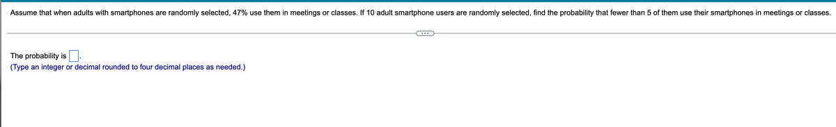Assume that when adults with smartphones are randomly selected, 47% use them in meetings or classes. If 10 adult smartphone users are randomly selected, find the probability that fewer than 5 of them use their smartphones in meetings or classes.
The probability is
(Type an integer or decimal rounded to four decimal places as needed.)