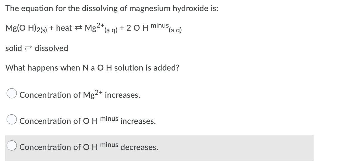 The equation for the dissolving of magnesium hydroxide is:
Mg(O H)2(s) + heat 2 Mg²
(a q)
+ 20H minus,
(a q)
solid 2 dissolved
What happens when Na O H solution is added?
Concentration of Mg2+ increases.
Concentration of O H
minus
increases.
Concentration of O H
minus
decreases.
