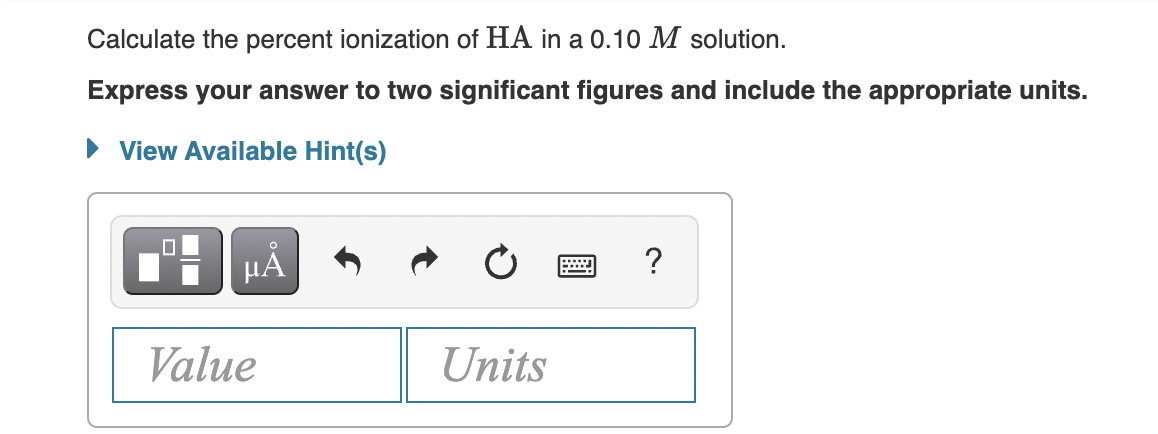 Calculate the percent ionization of HA in a 0.10 M solution.
Express your answer to two significant figures and include the appropriate units.
• View Available Hint(s)
HẢ
?
Value
Units
