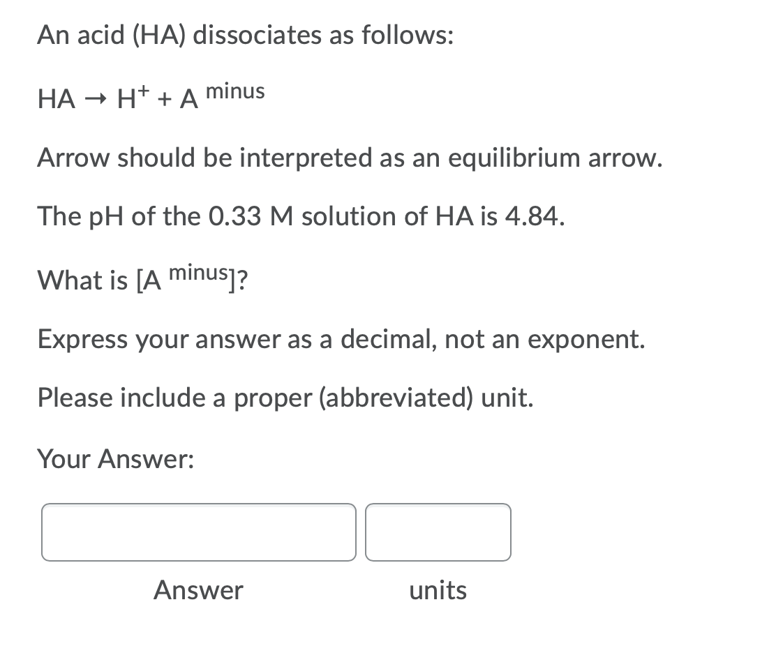 An acid (HA) dissociates as follows:
HA - H* + A
minus
Arrow should be interpreted as an equilibrium arrow.
The pH of the 0.33 M solution of HA is 4.84.
What is [A minus]?
Express your answer as a decimal, not an exponent.
Please include a proper (abbreviated) unit.
Your Answer:
Answer
units
