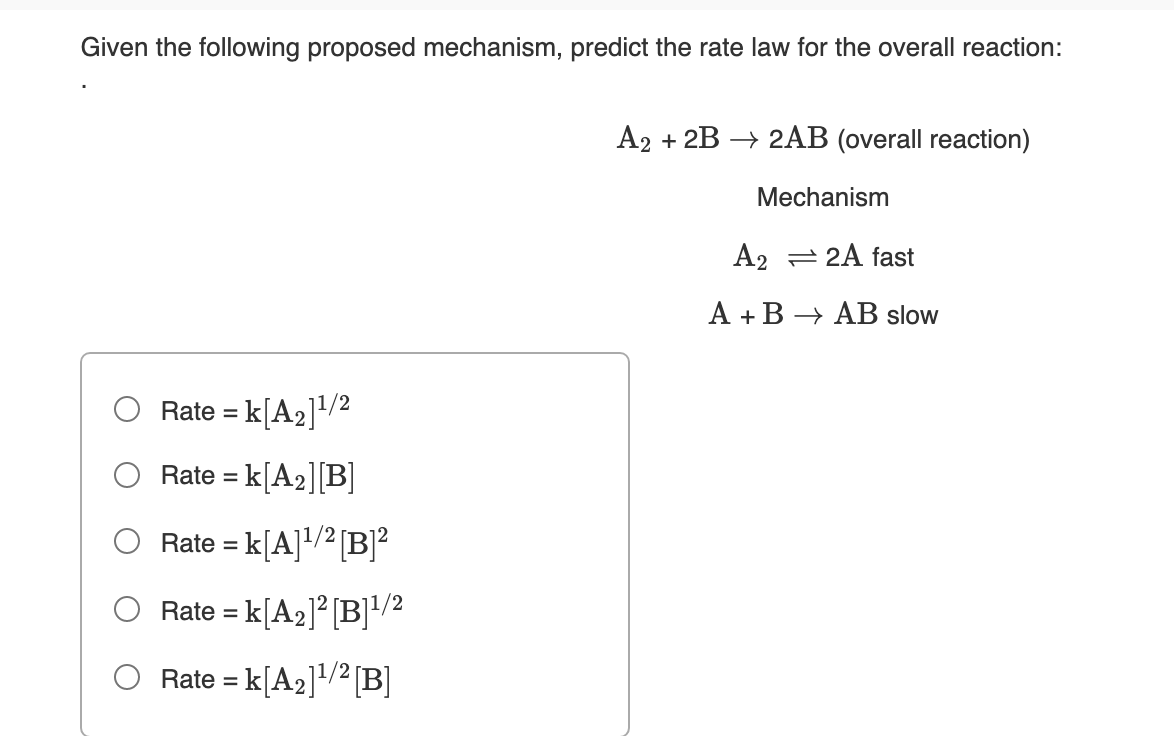 Given the following proposed mechanism, predict the rate law for the overall reaction:
A2 + 2B → 2AB (overall reaction)
Mechanism
A2 = 2A fast
A + B → AB slow
Rate = k[A2]/2
%3D
Rate = k[A2][B]
O Rate = k[A]/² [B]²
Rate = k[A2]² [B]!/2
Rate = k[A2]+/² [B]
