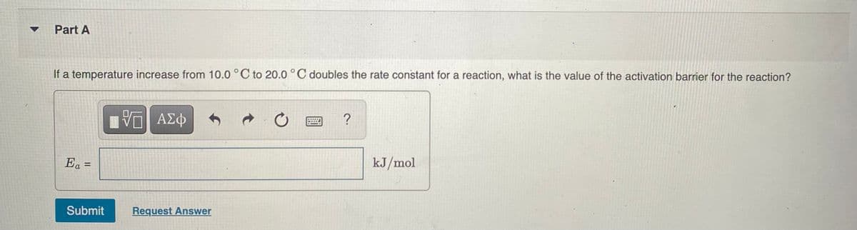 Part A
If a temperature increase from 10.0 °C to 20.0 °C doubles the rate constant for a reaction, what is the value of the activation barrier for the reaction?
Ea =
kJ/mol
%3D
Submit
Request Answer
