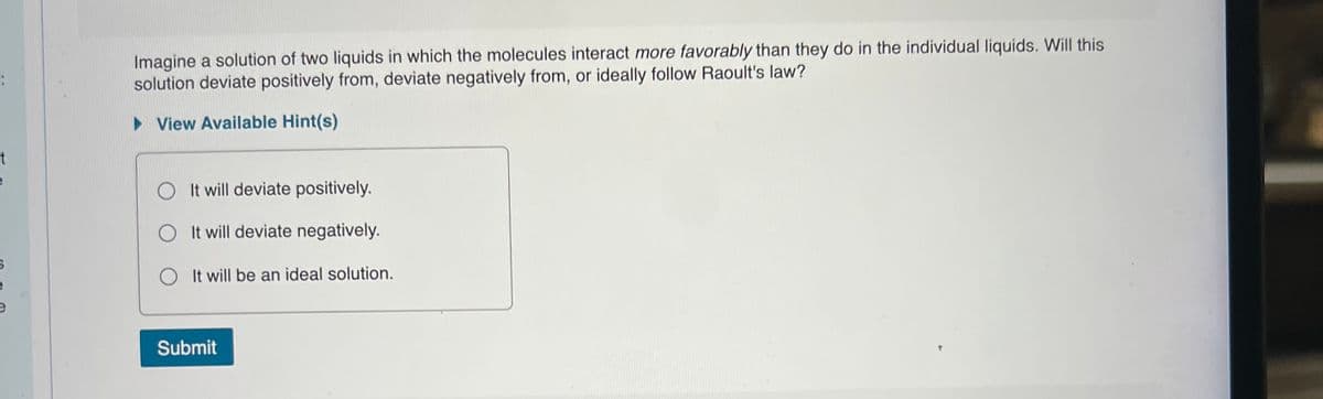 Imagine a solution of two liquids in which the molecules interact more favorably than they do in the individual liquids. Will this
solution deviate positively from, deviate negatively from, or ideally follow Raoult's law?
:
> View Available Hint(s)
O It will deviate positively.
O It will deviate negatively.
O It will be an ideal solution.
Submit
