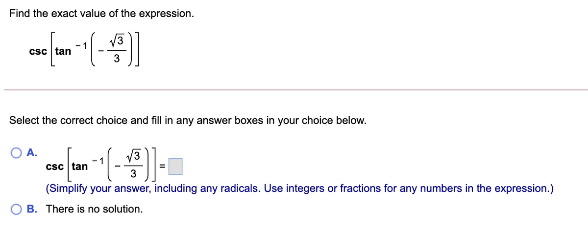 Find the exact value of the expression.
- 1
csc tan
3
Select the correct choice and fill in any answer boxes in your choice below.
OA.
- 1
Csc tan
(Simplify your answer, including any radicals. Use integers or fractions for any numbers in the expression.)
B. There is no solution.
