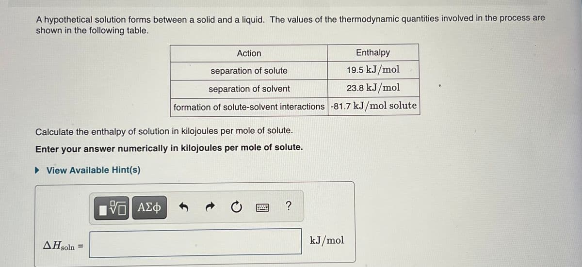 A hypothetical solution forms between a solid and a liquid. The values of the thermodynamic quantities involved in the process are
shown in the following table.
Action
Enthalpy
separation of solute
19.5 kJ/mol
separation of solvent
23.8 kJ/mol
formation of solute-solvent interactions -81.7 kJ/mol solute
Calculate the enthalpy of solution in kilojoules per mole of solute.
Enter your answer numerically in kilojoules per mole of solute.
• View Available Hint(s)
AHsoln =
kJ/mol

