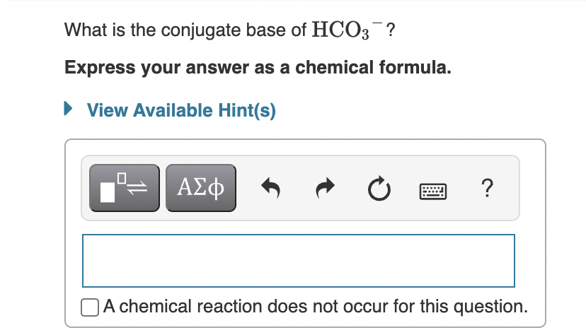 What is the conjugate base of HCO3 ?
Express your answer as a chemical formula.
• View Available Hint(s)
ΑΣφ
?
OA chemical reaction does not occur for this question.
