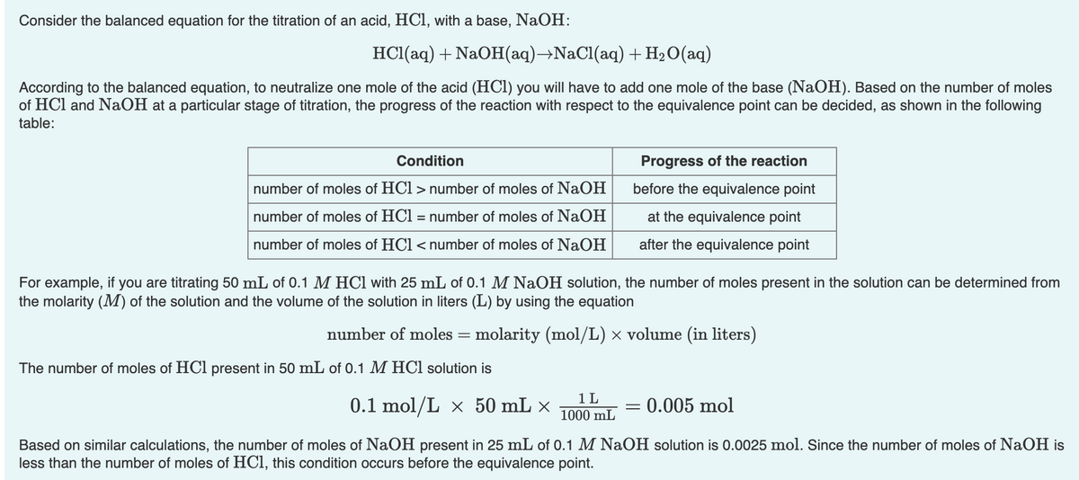 Consider the balanced equation for the titration of an acid, HCl, with a base, NaOH:
HC1(aq) + NaOH(aq)→NaCl(aq) + H2O(aq)
According to the balanced equation, to neutralize one mole of the acid (HCl) you will have to add one mole of the base (NaOH). Based on the number of moles
of HCl and NaOH at a particular stage of titration, the progress of the reaction with respect to the equivalence point can be decided, as shown in the following
table:
Condition
Progress of the reaction
number of moles of HCl > number of moles of NaOH
before the equivalence point
number of moles of HCl = number of moles of NaOH
at the equivalence point
number of moles of HCl < number of moles of NaOH
after the equivalence point
For example, if you are titrating 50 mL of 0.1 M HCl with 25 mL of 0.1 M NaOH solution, the number of moles present in the solution can be determined from
the molarity (M) of the solution and the volume of the solution in liters (L) by using the equation
number of moles = molarity (mol/L) × volume (in liters)
The number of moles of HCl present in 50 mL of 0.1 M HCl solution is
0.1 mol/L × 50 mL ×
1 L
1000 mL
0.005 mol
Based on similar calculations, the number of moles of NaOH present in 25 mL of 0.1 M NaOH solution is 0.0025 mol. Since the number of moles of NaOH is
less than the number of moles of HCl, this condition occurs before the equivalence point.

