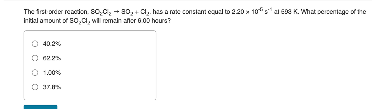 The first-order reaction, SO2CI2 → SO2 + Cl2, has a rate constant equal to 2.20 x 10° s at 593 K. What percentage of the
initial amount of SO,Cl, will remain after 6.00 hours?
40.2%
62.2%
1.00%
37.8%
