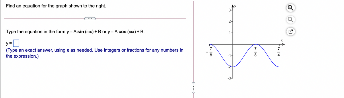 Find an equation for the graph shown to the right.
3-
2-
Type the equation in the form y = A sin (@x) + B or y = A cos (@x) + B.
1-
y =
(Type an exact answer, using t as needed. Use integers or fractions for any numbers in
the expression.)
7
7
8
-1-
8
4
of

