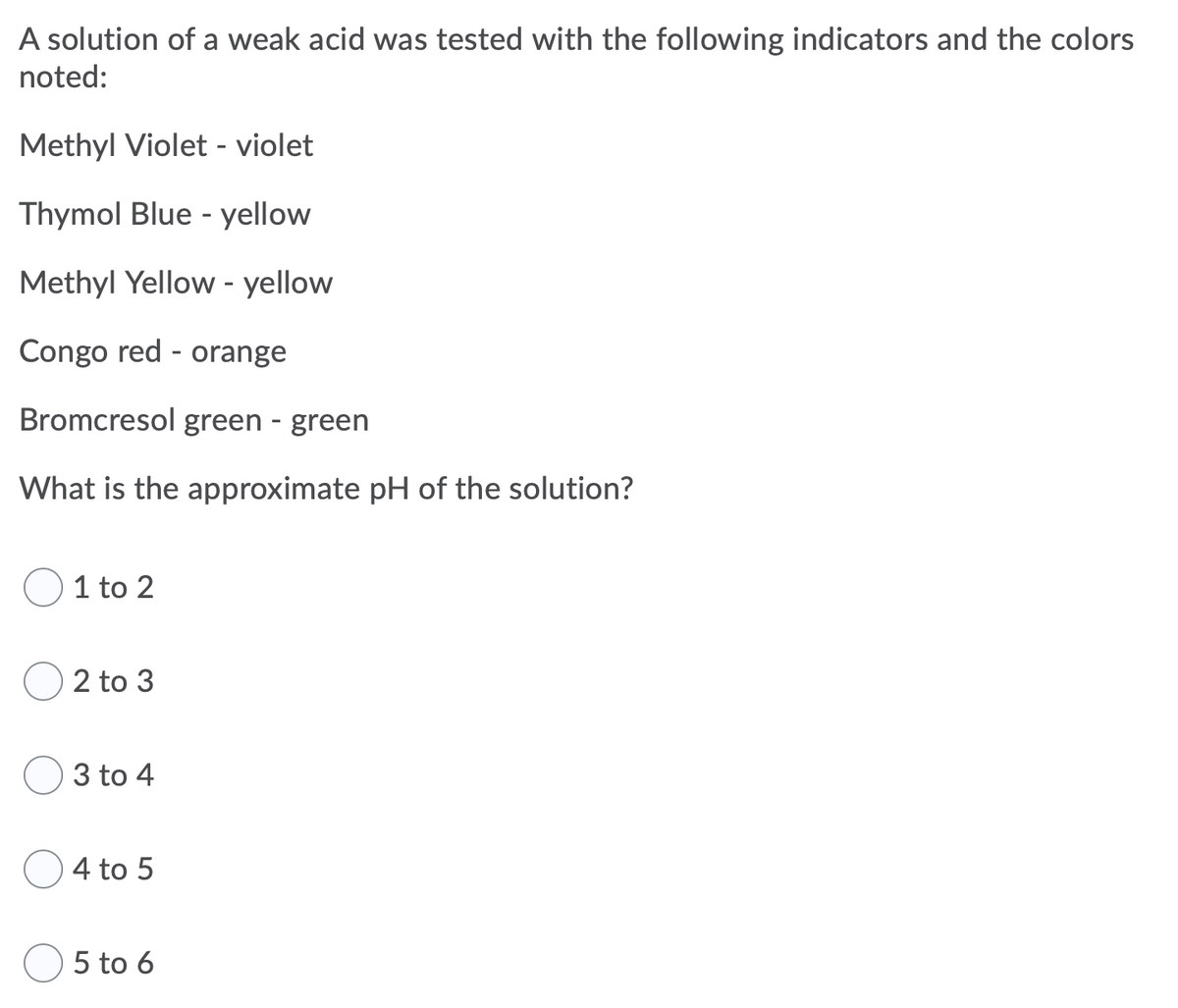A solution of a weak acid was tested with the following indicators and the colors
noted:
Methyl Violet - violet
Thymol Blue - yellow
Methyl Yellow - yellow
Congo red - orange
Bromcresol green - green
What is the approximate pH of the solution?
1 to 2
2 to 3
3 to 4
4 to 5
5 to 6
