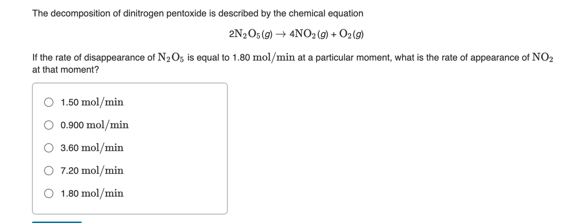 The decomposition of dinitrogen pentoxide is described by the chemical equation
2N2O5 (9) → 4NO2 (9) + O2 (g)
If the rate of disappearance of N2O5 is equal to 1.80 mol/min at a particular moment, what is the rate of appearance of NO2
at that moment?
1.50 mol/min
0.900 mol/min
3.60 mol/min
O 7.20 mol/min
1.80 mol/min
