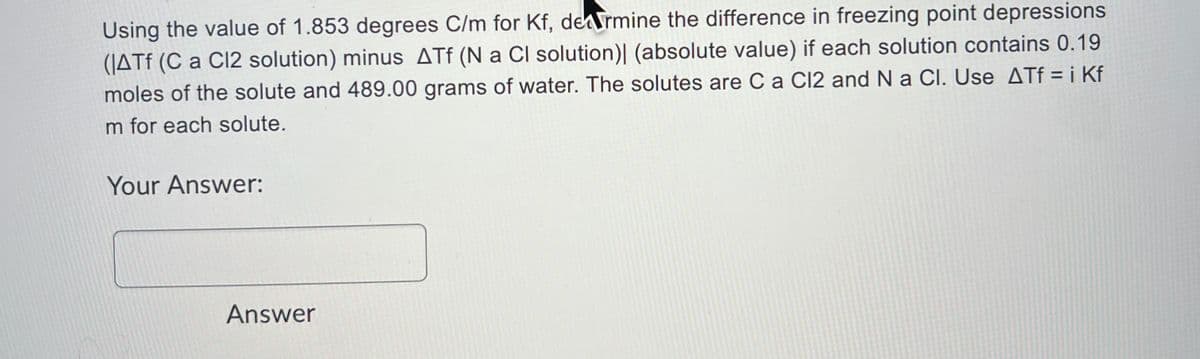 Using the value of 1.853 degrees C/m for Kf, dermine the difference in freezing point depressions
(JATF (C a C12 solution) minus ATf (N a Cl solution)| (absolute value) if each solution contains 0.19
moles of the solute and 489.00 grams of water. The solutes are Ca Cl2 and Na Cl. Use ATf = i Kf
m for each solute.
Your Answer:
Answer
