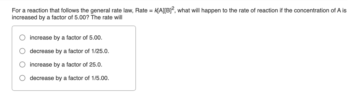 For a reaction that follows the general rate law, Rate = k[A][B]², what will happen to the rate of reaction if the concentration of A is
increased by a factor of 5.00? The rate will
increase by a factor of 5.00.
decrease by a factor of 1/25.0.
increase by a factor of 25.0.
decrease by a factor of 1/5.00.
