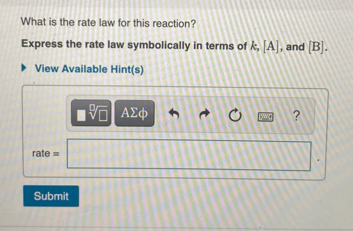 What is the rate law for this reaction?
Express the rate law symbolically in terms of k, [A], and [B].
• View Available Hint(s)
rate =
Submit
