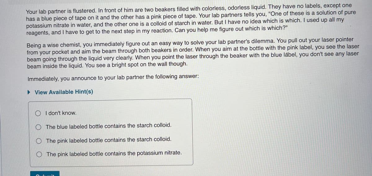 Your lab partner is flustered. In front of him are two beakers filled with colorless, odorless liquid. They have no labels, except one
has a blue piece of tape on it and the other has a pink piece of tape. Your lab partners tells you, "One of these is a solution of pure
potassium nitrate in water, and the other one is a colloid of starch in water. But I have no idea which is which. I used up all my
reagents, and I have to get to the next step in my reaction. Can you help me figure out which is which?"
Being a wise chemist, you immediately figure out an easy way to solve your lab partner's dilemma. You pull out your laser pointer
from your pocket and aim the beam through both beakers in order. When you aim at the bottle with the pink label, you see the laser
beam going through the liquid very clearly. When you point the laser through the beaker with the blue låbel, you don't see any laser
beam inside the liquid. You see a bright spot on the wall though.
Immediately, you announce to your lab partner the following answer:
• View Available Hint(s)
I don't know.
O The blue labeled bottle contains the starch colloid.
O The pink labeled bottle contains the starch colloid.
The pink labeled bottle contains the potassium nitrate.
