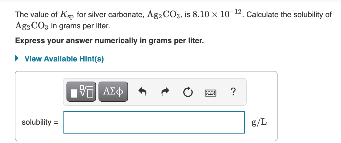 The value of Ksp for silver carbonate, Ag2 CO3, is 8.10 × 10-12. Calculate the solubility of
Ag2 CO3 in grams per liter.
Express your answer numerically in grams per liter.
• View Available Hint(s)
?
solubility =
g/L
