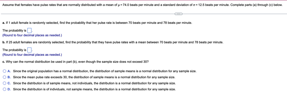 Assume that females have pulse rates that are normally distributed with a mean of μ = 74.0 beats per minute and a standard deviation of o= 12.5 beats per minute. Complete parts (a) through (c) below.
a. If 1 adult female is randomly selected, find the probability that her pulse rate is between 70 beats per minute and 78 beats per minute.
The probability is.
(Round to four decimal places as needed.)
b. If 25 adult females are randomly selected, find the probability that they have pulse rates with a mean between 70 beats per minute and 78 beats per minute.
The probability is
(Round to four decimal places as needed.)
c. Why can the normal distribution be used in part (b), even though the sample size does not exceed 30?
A. Since the original population has a normal distribution, the distribution of sample means is a normal distribution for any sample size.
B. Since the mean pulse rate exceeds 30, the distribution of sample means is a normal distribution for any sample size.
C. Since the distribution is of sample means, not individuals, the distribution is a normal distribution for any sample size.
D. Since the distribution is of individuals, not sample means, the distribution is a normal distribution for any sample size.