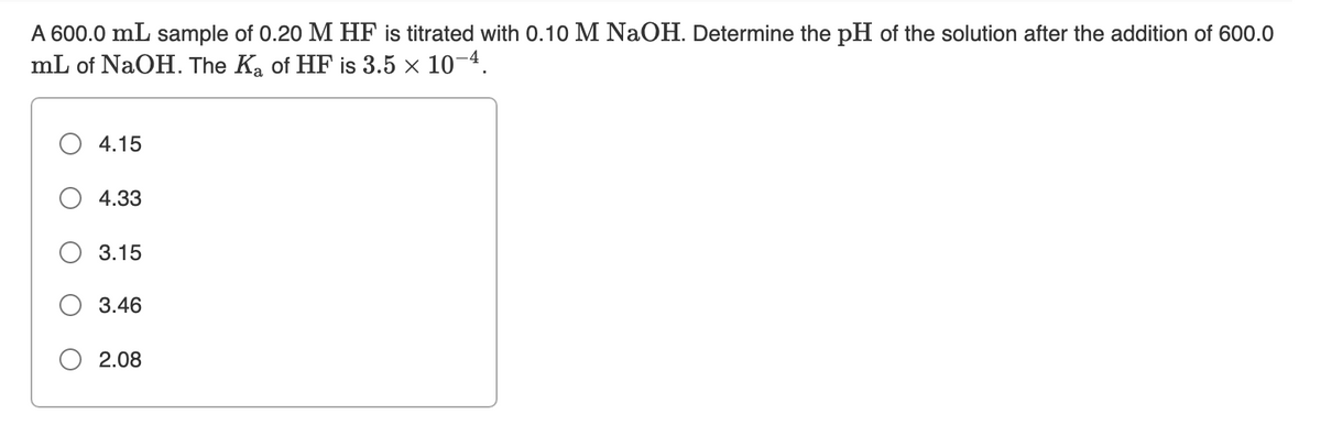A 600.0 mL sample of 0.20 M HF
mL of NaOH. The Ka of HF is 3.5 × 10-4.
titrated with 0.10 M NaOH. Determine the pH of the solution after the addition of 600.0
4.15
4.33
3.15
3.46
2.08
