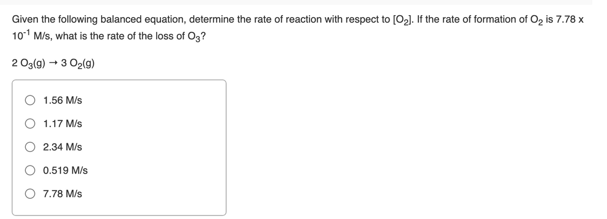 Given the following balanced equation, determine the rate of reaction with respect to [O2]. If the rate of formation of O, is 7.78 x
101 M/s, what is the rate of the loss of O3?
2 O3(g) → 3 O2(g)
1.56 M/s
1.17 M/s
O 2.34 M/s
O 0.519 M/s
O 7.78 M/s
