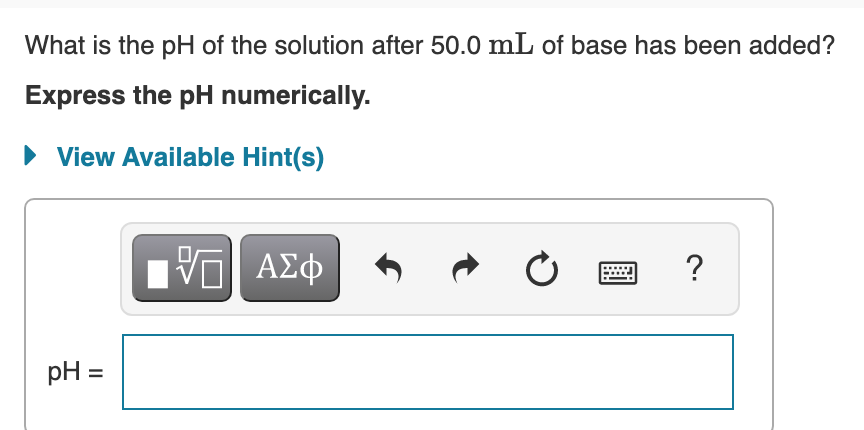 What is the pH of the solution after 50.0 mL of base has been added?
Express the pH numerically.
• View Available Hint(s)
ν ΑΣφ
pH =
