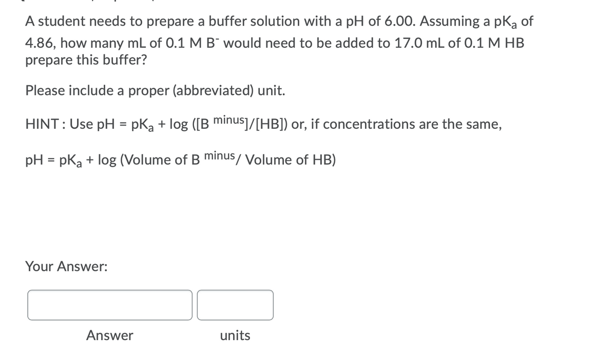 A student needs to prepare a buffer solution with a pH of 6.00. Assuming a pKą of
4.86, how many mL of 0.1 M B¯ would need to be added to 17.0 mL of 0.1 M HB
prepare this buffer?
Please include a proper (abbreviated) unit.
HINT: Use pH = pKa + log ([B minus]/[HB]) or, if concentrations are the same,
pH = pka + log (Volume of B minus/ Volume of HB)
Your Answer:
Answer
units
