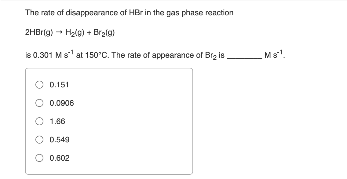The rate of disappearance of HBr in the gas phase reaction
2HBr(g) → H2(g) + Br2(g)
is 0.301 M s ' at 150°C. The rate of appearance of Br2 is
Ms1.
0.151
0.0906
1.66
0.549
0.602
