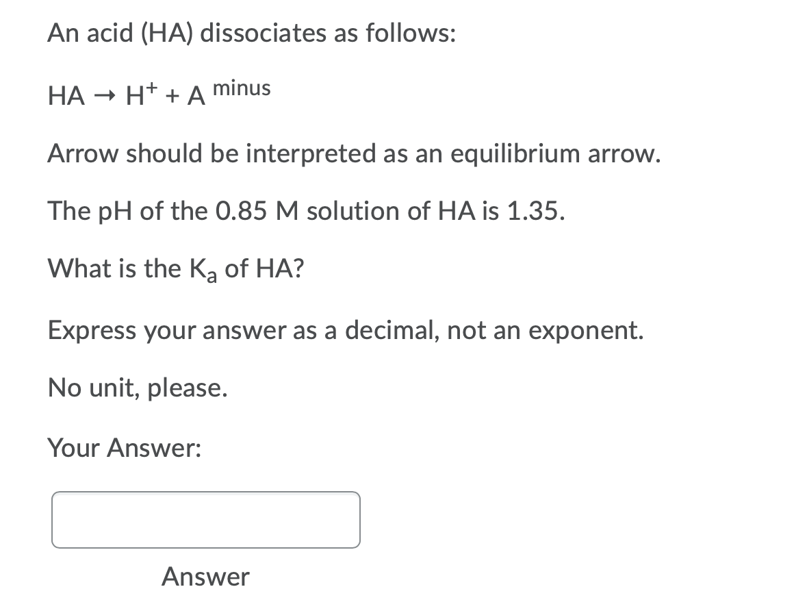 An acid (HA) dissociates as follows:
НА
- H* + A
minus
Arrow should be interpreted as an equilibrium arrow.
The pH of the 0.85 M solution of HA is 1.35.
What is the K, of HA?
Express your answer as a decimal, not an exponent.
No unit, please.
Your Answer:
Answer
