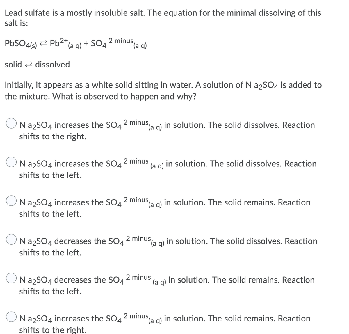 Lead sulfate is a mostly insoluble salt. The equation for the minimal dissolving of this
salt is:
PBSO4(s)
2 Pb2+
(a q) + SO4 2 minus,
(a q)
solid 2 dissolved
Initially, it appears as a white solid sitting in water. A solution of N a2SO4 is added to
the mixture. What is observed to happen and why?
N azSO4 increases the SO42 minusa g) in solution. The solid dissolves. Reaction
shifts to the right.
(a q)
2 minus
Na2SO4 increases the SO4
(a g) in solution. The solid dissolves. Reaction
shifts to the left.
N a2SO4 increases the SO4
2 minus
q)
la g) in solution. The solid remains. Reaction
shifts to the left.
N a2SO4 decreases the SO42 minus,
Sla g) in solution. The solid dissolves. Reaction
shifts to the left.
Na2SO4 decreases the SO4
2 minus
q)
(a g) in solution. The solid remains. Reaction
shifts to the left.
Na2SO4 increases the SO4
2 minus
(a q)
in solution. The solid remains. Reaction
shifts to the right.
