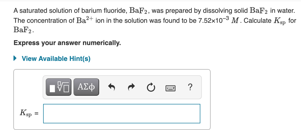 A saturated solution of barium fluoride, BaF2, was prepared by dissolving solid BaF2 in water.
The concentration of Ba2+ ion in the solution was found to be 7.52x103 M. Calculate Ksp for
BaF2.
Express your answer numerically.
• View Available Hint(s)
?
ΑΣφ
Ksp
%D
