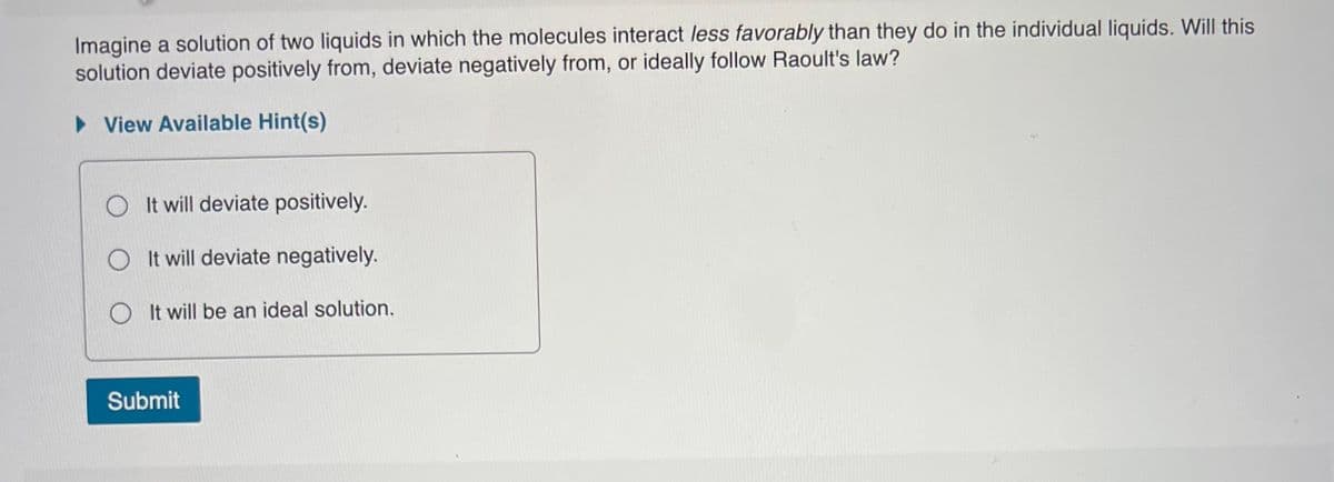 Imagine a solution of two liquids in which the molecules interact less favorably than they do in the individual liquids. Will this
solution deviate positively from, deviate negatively from, or ideally follow Raoult's law?
• View Available Hint(s)
O It will deviate positively.
O It will deviate negatively.
O It will be an ideal solution.
Submit
