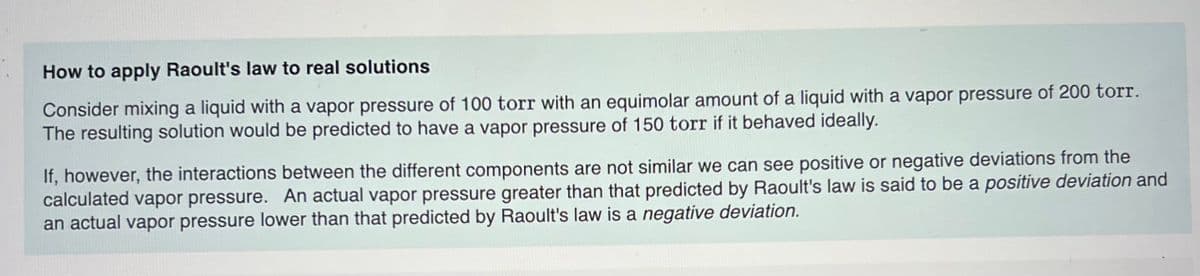 How to apply Raoult's law to real solutions
Consider mixing a liquid with a vapor pressure of 100 torr with an equimolar amount of a liquid with a vapor pressure of 200 torr.
The resulting solution would be predicted to have a vapor pressure of 150 torr if it behaved ideally.
If, however, the interactions between the different components are not similar we can see positive or negative deviations from the
calculated vapor pressure. An actual vapor pressure greater than that predicted by Raoult's law is said to be a positive deviation and
an actual vapor pressure lower than that predicted by Raoult's law is a negative deviation.
