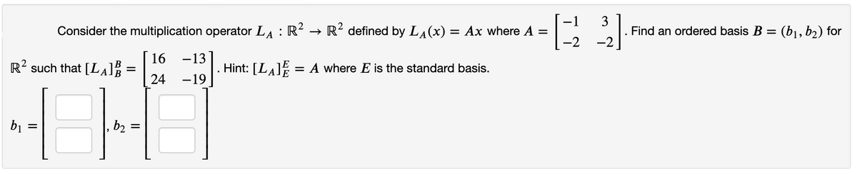 Consider the multiplication operator LA : R? → R? defined by LĄ(x) = Ax where A =
-2
3
Find an ordered basis B = (b1, b2) for
%3D
-2
16 -13
R? such that [LA
Hint: [LA = A where E is the standard basis.
24
-19
bị :
b2
