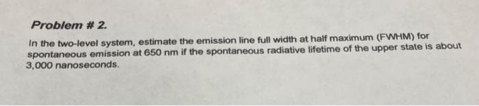 Problem # 2.
In the two-level system, estimate the emission line full width at half maximum (FWHM) for
spontaneous emission at 650 nm if the spontaneous radiative lifetime of the upper state is about
3,000 nanoseconds.
