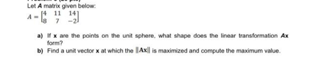 Let A matrix given below:
11
14
A =
a) If x are the points on the unit sphere, what shape does the linear transformation Ax
form?
b) Find a unit vector x at which the ||Ax|| is maximized and compute the maximum value.
