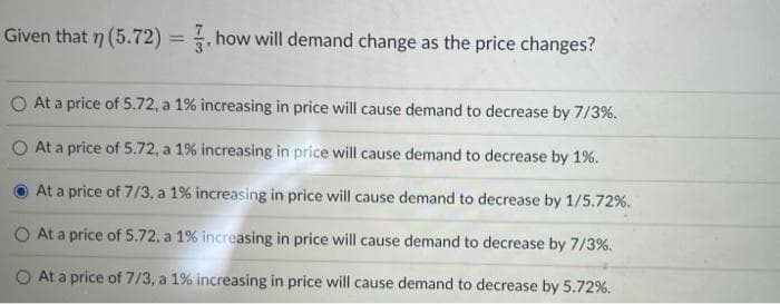 Given that n (5.72) = , how will demand change as the price changes?
%3D
At a price of 5.72, a 1% increasing in price will cause demand to decrease by 7/3%.
At a price of 5.72, a 1% increasing in price will cause demand to decrease by 1%.
At a price of 7/3, a 1% increasing in price will cause demand to decrease by 1/5.72%.
O At a price of 5.72, a 1% increasing in price will cause demand to decrease by 7/3%.
O At a price of 7/3, a 1% increasing in price will cause demand to decrease by 5.72%.
