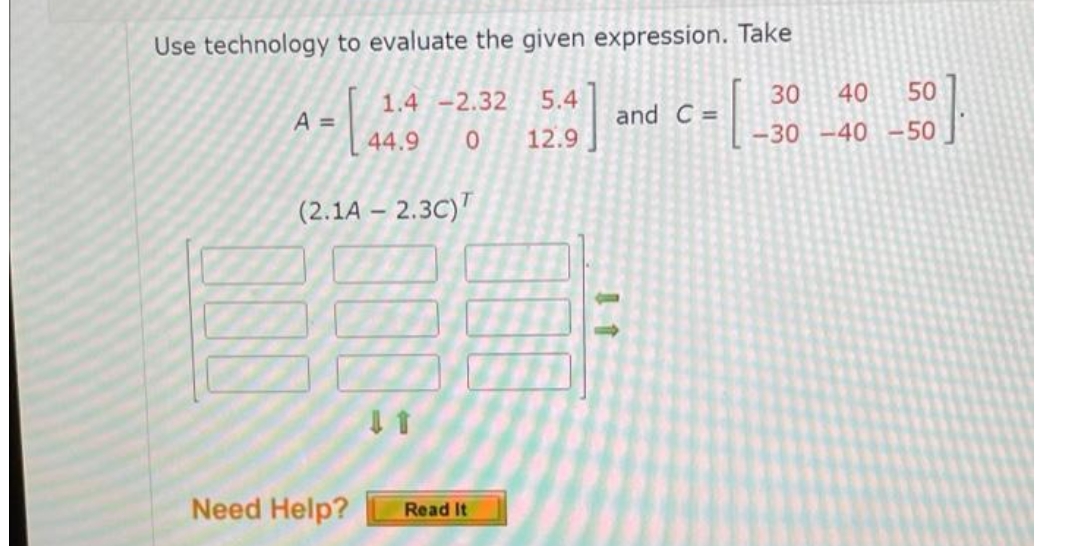 Use technology to evaluate the given expression. Take
1.4 -2.32
5.4
30
40
50
A =
and C =
44.9
12.9
-30 -40 -50
(2.1A – 2.3C)
Need Help?
Read It
