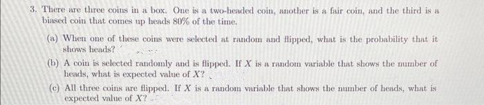 3. There are three coins in a box. One is a two-headed coin, another is a fair coin, and the third is a
biased coin that comes up heads 80% of the time.
(a) When one of these coins were selected at random and flipped, what is the probability that it
shows heads?
(b) A coin is selected randonmly and is flipped. If X is a random variable that shows the number of
heads, what is expected value of X?
(c) All three coins are flipped. If X is a random variable that shows the number of heads, what is
expected value of X?
