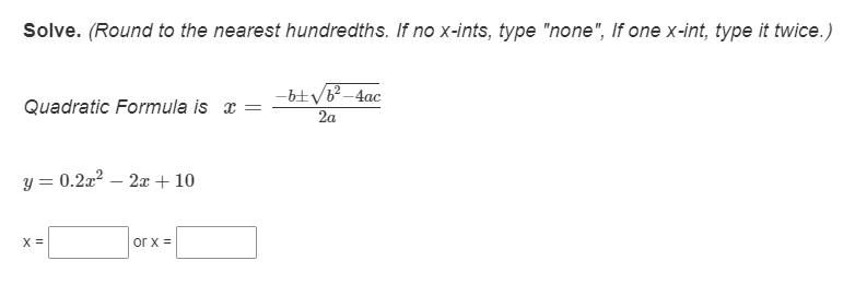 Solve. (Round to the nearest hundredths. If no x-ints, type "none", If one x-int, type it twice.)
-b+VB-4ac
2a
Quadratic Formula is x =
y = 0.2a? – 2x + 10
X =
or x =
