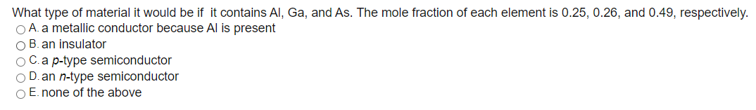 What type of material it would be if it contains Al, Ga, and As. The mole fraction of each element is 0.25, 0.26, and 0.49, respectively.
O A. a metallic conductor because Al is present
O B. an insulator
O C.a p-type semiconductor
O D. an n-type semiconductor
O E. none of the above
