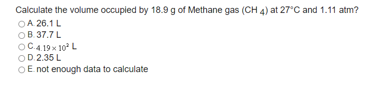 Calculate the volume occupied by 18.9 g of Methane gas (CH 4) at 27°C and 1.11 atm?
O A. 26.1 L
В. 37.7 L
ОС 419х 10? L
D. 2.35 L
O E. not enough data to calculate
