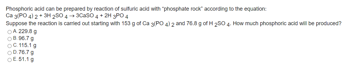 Phosphoric acid can be prepared by reaction of sulfuric acid with “phosphate rock" according to the equation:
Са 3(РО 4) 2 + ЗН 2SO 4 > 3СaSO 4 + 2H 3PC 4
Suppose the reaction is carried out starting with 153 g of Ca 3(PO 4) 2 and 76.8 g of H 2SO 4. How much phosphoric acid will be produced?
O A. 229.8 g
О В. 96.7 g
ОС. 115.1 g
O D. 76.7 g
ОЕ 51.1 g
