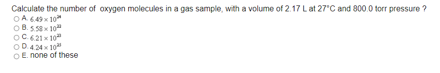 Calculate the number of oxygen molecules in a gas sample, with a volume of 2.17 L at 27°C and 800.0 torr pressure ?
A. 6.49 x 10*
B. 5.58 x 10"
C. 6.21 x 1023
D. 4.24 x 1025
E. none of these
